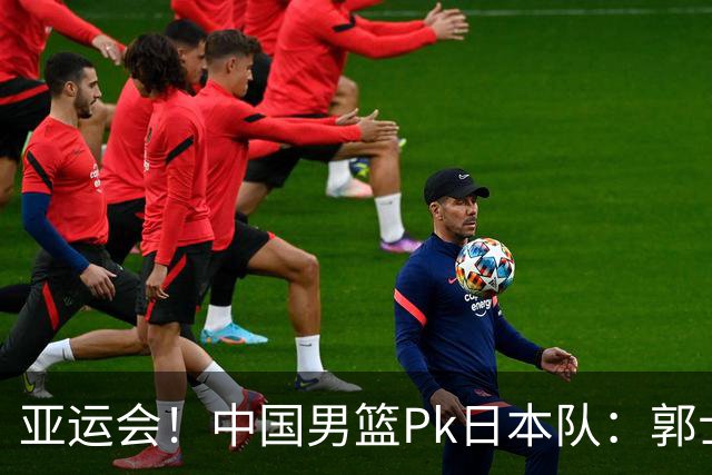 亚运会！中国男篮Pk日本队：郭士强做好4点 可以赢球